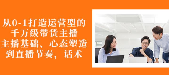 从0-1打造运营型的带货主播：主播基础、心态塑造，能力培养到直播节奏，话术进行全面讲解-飞秋社