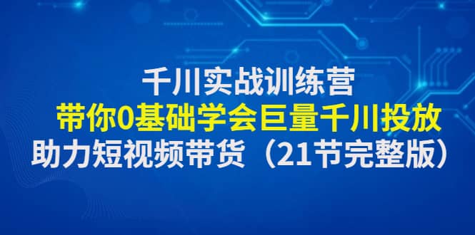 千川实战训练营：带你0基础学会巨量千川投放，助力短视频带货（21节完整版）-飞秋社