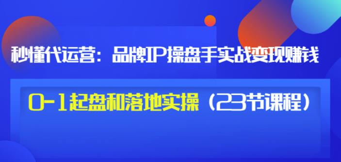 秒懂代运营：品牌IP操盘手实战赚钱，0-1起盘和落地实操（23节课程）价值199-飞秋社