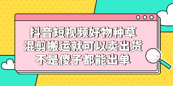 抖音短视频好物种草，混剪搬运就可以卖出货，不是傻子都能出单-飞秋社