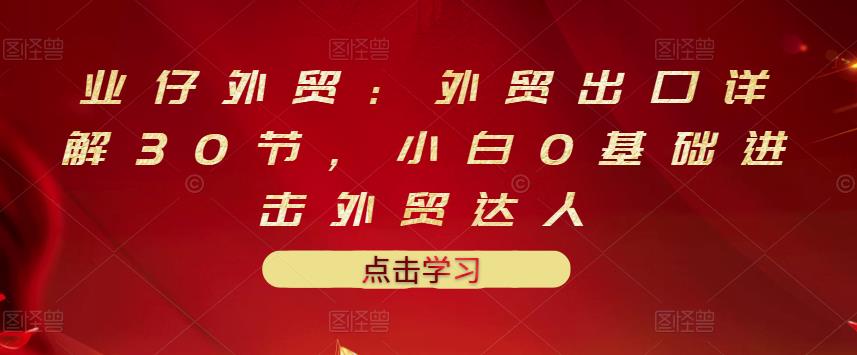 业仔外贸：外贸出口详解30节，小白0基础进击外贸达人 价值666元-飞秋社