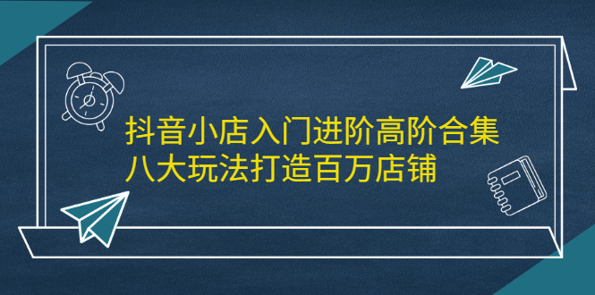 抖音小店入门进阶高阶合集，八大玩法打造百万店铺-飞秋社