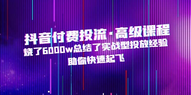 抖音付费投流·高级课程，烧了6000w总结了实战型投放经验，助你快速起飞-飞秋社