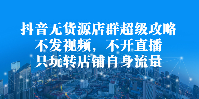 抖音无货源店群超级攻略：不发视频，不开直播，只玩转店铺自身流量-飞秋社