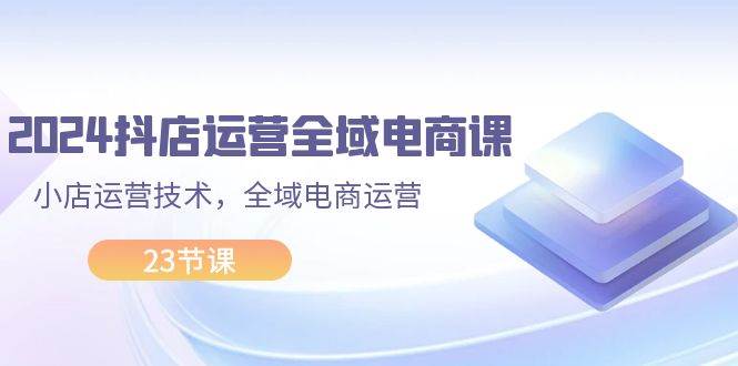 2024抖店运营-全域电商课，小店运营技术，全域电商运营（23节课）-飞秋社