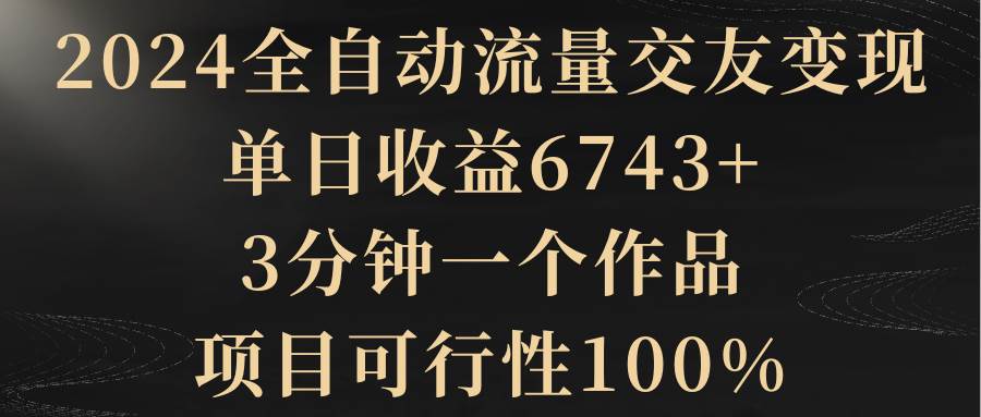 2024全自动流量交友变现，单日收益6743+，3分钟一个作品，项目可行性100%-飞秋社